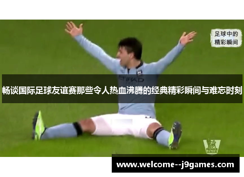 畅谈国际足球友谊赛那些令人热血沸腾的经典精彩瞬间与难忘时刻 畅谈国际足球友谊赛那些令人热血沸腾的经典精彩瞬间与难忘时刻
