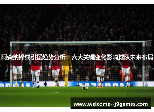 阿森纳锋线引援趋势分析：六大关键变化影响球队未来布局