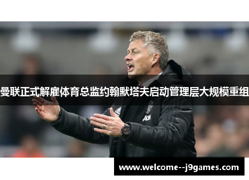 曼联正式解雇体育总监约翰默塔夫启动管理层大规模重组 曼联正式解雇体育总监约翰默塔夫启动管理层大规模重组